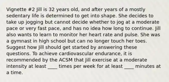 Vignette #2 Jill is 32 years old, and after years of a mostly sedentary life is determined to get into shape. She decides to take up jogging but cannot decide whether to jog at a moderate pace or very fast pace, and has no idea how long to continue. Jill also wants to learn to monitor her heart rate and pulse. She was a gymnast in high school but can no longer touch her toes. Suggest how Jill should get started by answering these questions. To achieve cardiovascular endurance, it is recommended by the ACSM that Jill exercise at a moderate intensity at least ____ times per week for at least ____ minutes at a time.