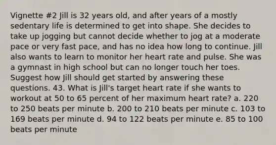 Vignette #2 Jill is 32 years old, and after years of a mostly sedentary life is determined to get into shape. She decides to take up jogging but cannot decide whether to jog at a moderate pace or very fast pace, and has no idea how long to continue. Jill also wants to learn to monitor her heart rate and pulse. She was a gymnast in high school but can no longer touch her toes. Suggest how Jill should get started by answering these questions. 43. What is Jill's target heart rate if she wants to workout at 50 to 65 percent of her maximum heart rate? a. 220 to 250 beats per minute b. 200 to 210 beats per minute c. 103 to 169 beats per minute d. 94 to 122 beats per minute e. 85 to 100 beats per minute