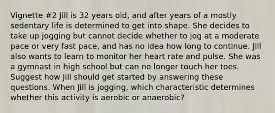 Vignette #2 Jill is 32 years old, and after years of a mostly sedentary life is determined to get into shape. She decides to take up jogging but cannot decide whether to jog at a moderate pace or very fast pace, and has no idea how long to continue. Jill also wants to learn to monitor her heart rate and pulse. She was a gymnast in high school but can no longer touch her toes. Suggest how Jill should get started by answering these questions. When Jill is jogging, which characteristic determines whether this activity is aerobic or anaerobic?