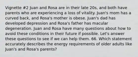 Vignette #2 Juan and Rosa are in their late 20s, and both have parents who are experiencing a loss of vitality. Juan's mom has a curved back, and Rosa's mother is obese. Juan's dad has developed depression and Rosa's father has macular degeneration. Juan and Rosa have many questions about how to avoid these conditions in their future if possible. Let's answer these questions to see if we can help them. 66. Which statement accurately describes the energy requirements of older adults like Juan's and Rosa's parents?