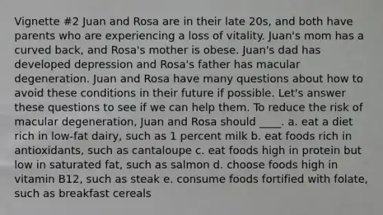 Vignette #2 Juan and Rosa are in their late 20s, and both have parents who are experiencing a loss of vitality. Juan's mom has a curved back, and Rosa's mother is obese. Juan's dad has developed depression and Rosa's father has macular degeneration. Juan and Rosa have many questions about how to avoid these conditions in their future if possible. Let's answer these questions to see if we can help them. To reduce the risk of macular degeneration, Juan and Rosa should ____. a. eat a diet rich in low-fat dairy, such as 1 percent milk b. eat foods rich in antioxidants, such as cantaloupe c. eat foods high in protein but low in saturated fat, such as salmon d. choose foods high in vitamin B12, such as steak e. consume foods fortified with folate, such as breakfast cereals