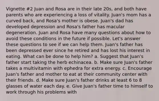 Vignette #2 Juan and Rosa are in their late 20s, and both have parents who are experiencing a loss of vitality. Juan's mom has a curved back, and Rosa's mother is obese. Juan's dad has developed depression and Rosa's father has macular degeneration. Juan and Rosa have many questions about how to avoid these conditions in the future if possible. Let's answer these questions to see if we can help them. Juan's father has been depressed ever since he retired and has lost his interest in eating. What can be done to help him? a. Suggest that Juan's father start taking the herb echinacea. b. Make sure Juan's father takes a multivitamin with ephedra for extra energy. c. Encourage Juan's father and mother to eat at their community center with their friends. d. Make sure Juan's father drinks at least 6 to 8 glasses of water each day. e. Give Juan's father time to himself to work through his problems with