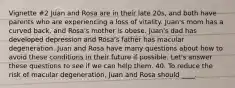 Vignette #2 Juan and Rosa are in their late 20s, and both have parents who are experiencing a loss of vitality. Juan's mom has a curved back, and Rosa's mother is obese. Juan's dad has developed depression and Rosa's father has macular degeneration. Juan and Rosa have many questions about how to avoid these conditions in their future if possible. Let's answer these questions to see if we can help them. 40. To reduce the risk of macular degeneration, Juan and Rosa should ____.