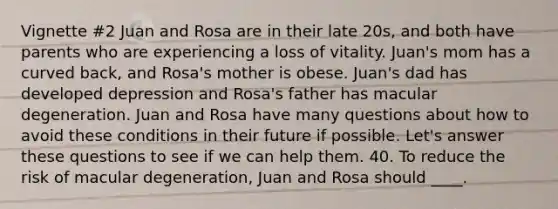 Vignette #2 Juan and Rosa are in their late 20s, and both have parents who are experiencing a loss of vitality. Juan's mom has a curved back, and Rosa's mother is obese. Juan's dad has developed depression and Rosa's father has macular degeneration. Juan and Rosa have many questions about how to avoid these conditions in their future if possible. Let's answer these questions to see if we can help them. 40. To reduce the risk of macular degeneration, Juan and Rosa should ____.