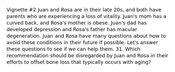 Vignette #2 Juan and Rosa are in their late 20s, and both have parents who are experiencing a loss of vitality. Juan's mom has a curved back, and Rosa's mother is obese. Juan's dad has developed depression and Rosa's father has macular degeneration. Juan and Rosa have many questions about how to avoid these conditions in their future if possible. Let's answer these questions to see if we can help them. 31. Which recommendation should be disregarded by Juan and Rosa in their efforts to offset bone loss that typically occurs with aging?