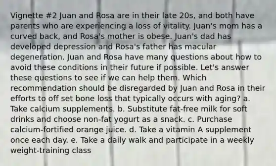 Vignette #2 Juan and Rosa are in their late 20s, and both have parents who are experiencing a loss of vitality. Juan's mom has a curved back, and Rosa's mother is obese. Juan's dad has developed depression and Rosa's father has macular degeneration. Juan and Rosa have many questions about how to avoid these conditions in their future if possible. Let's answer these questions to see if we can help them. Which recommendation should be disregarded by Juan and Rosa in their efforts to off set bone loss that typically occurs with aging? a. Take calcium supplements. b. Substitute fat-free milk for soft drinks and choose non-fat yogurt as a snack. c. Purchase calcium-fortified orange juice. d. Take a vitamin A supplement once each day. e. Take a daily walk and participate in a weekly weight-training class