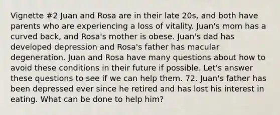 Vignette #2 Juan and Rosa are in their late 20s, and both have parents who are experiencing a loss of vitality. Juan's mom has a curved back, and Rosa's mother is obese. Juan's dad has developed depression and Rosa's father has macular degeneration. Juan and Rosa have many questions about how to avoid these conditions in their future if possible. Let's answer these questions to see if we can help them. 72. Juan's father has been depressed ever since he retired and has lost his interest in eating. What can be done to help him?