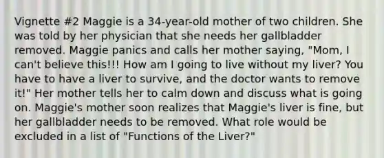 Vignette #2 Maggie is a 34-year-old mother of two children. She was told by her physician that she needs her gallbladder removed. Maggie panics and calls her mother saying, "Mom, I can't believe this!!! How am I going to live without my liver? You have to have a liver to survive, and the doctor wants to remove it!" Her mother tells her to calm down and discuss what is going on. Maggie's mother soon realizes that Maggie's liver is fine, but her gallbladder needs to be removed. What role would be excluded in a list of "Functions of the Liver?"