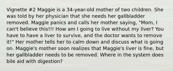 Vignette #2 Maggie is a 34-year-old mother of two children. She was told by her physician that she needs her gallbladder removed. Maggie panics and calls her mother saying, "Mom, I can't believe this!!! How am I going to live without my liver? You have to have a liver to survive, and the doctor wants to remove it!" Her mother tells her to calm down and discuss what is going on. Maggie's mother soon realizes that Maggie's liver is fine, but her gallbladder needs to be removed. Where in the system does bile aid with digestion?