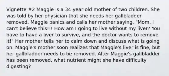 Vignette #2 Maggie is a 34-year-old mother of two children. She was told by her physician that she needs her gallbladder removed. Maggie panics and calls her mother saying, "Mom, I can't believe this!!! How am I going to live without my liver? You have to have a liver to survive, and the doctor wants to remove it!" Her mother tells her to calm down and discuss what is going on. Maggie's mother soon realizes that Maggie's liver is fine, but her gallbladder needs to be removed. After Maggie's gallbladder has been removed, what nutrient might she have difficulty digesting?​