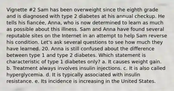 Vignette #2 Sam has been overweight since the eighth grade and is diagnosed with type 2 diabetes at his annual checkup. He tells his fiancée, Anna, who is now determined to learn as much as possible about this illness. Sam and Anna have found several reputable sites on the Internet in an attempt to help Sam reverse his condition. Let's ask several questions to see how much they have learned. 20. Anna is still confused about the difference between type 1 and type 2 diabetes. Which statement is characteristic of type 1 diabetes only? a. It causes weight gain. b. Treatment always involves insulin injections. c. It is also called hyperglycemia. d. It is typically associated with insulin resistance. e. Its incidence is increasing in the United States.