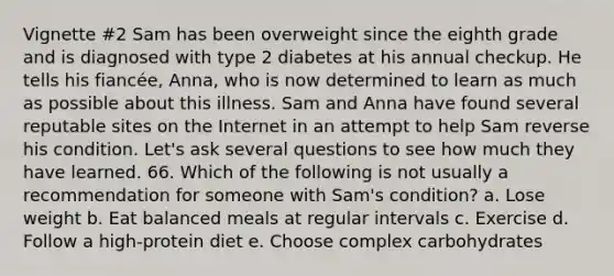 Vignette #2 Sam has been overweight since the eighth grade and is diagnosed with type 2 diabetes at his annual checkup. He tells his fiancée, Anna, who is now determined to learn as much as possible about this illness. Sam and Anna have found several reputable sites on the Internet in an attempt to help Sam reverse his condition. Let's ask several questions to see how much they have learned. 66. Which of the following is not usually a recommendation for someone with Sam's condition? a. Lose weight b. Eat balanced meals at regular intervals c. Exercise d. Follow a high-protein diet e. Choose complex carbohydrates