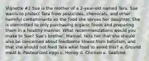 Vignette #2 Sue is the mother of a 2-year-old named Tara. Sue wants to protect Tara from pesticides, chemicals, and other harmful contaminants on the food she serves her daughter. She is committed to only purchasing organic foods and preparing them in a healthy manner. What recommendations would you make to Sue? Sue's brother, Manuel, tells her that she should also be concerned about foodborne illness from botulism, and that she should not feed Tara what food to avoid this? a. Ground meat b. Pasteurized eggs c. Honey d. Chicken e. Seafood