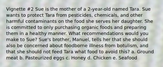 Vignette #2 Sue is the mother of a 2-year-old named Tara. Sue wants to protect Tara from pesticides, chemicals, and other harmful contaminants on the food she serves her daughter. She is committed to only purchasing organic foods and preparing them in a healthy manner. What recommendations would you make to Sue? Sue's brother, Manuel, tells her that she should also be concerned about foodborne illness from botulism, and that she should not feed Tara what food to avoid this? a. Ground meat b. Pasteurized eggs c. Honey d. Chicken e. Seafood