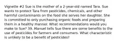 Vignette #2 Sue is the mother of a 2-year-old named Tara. Sue wants to protect Tara from pesticides, chemicals, and other harmful contaminants on the food she serves her daughter. She is committed to only purchasing organic foods and preparing them in a healthy manner. What recommendations would you make to Sue? 39. Manuel tells Sue there are some benefits to the use of pesticides for farmers and consumers. What characteristic is unlikely to be a benefit of pesticides?