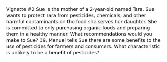 Vignette #2 Sue is the mother of a 2-year-old named Tara. Sue wants to protect Tara from pesticides, chemicals, and other harmful contaminants on the food she serves her daughter. She is committed to only purchasing organic foods and preparing them in a healthy manner. What recommendations would you make to Sue? 39. Manuel tells Sue there are some benefits to the use of pesticides for farmers and consumers. What characteristic is unlikely to be a benefit of pesticides?