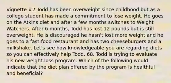 Vignette #2 Todd has been overweight since childhood but as a college student has made a commitment to lose weight. He goes on the Atkins diet and after a few months switches to Weight Watchers. After 6 months, Todd has lost 12 pounds but is still overweight. He is discouraged he hasn't lost more weight and he goes to a fast-food restaurant and has two cheeseburgers and a milkshake. Let's see how knowledgeable you are regarding diets so you can effectively help Todd. 68. Todd is trying to evaluate his new weight-loss program. Which of the following would indicate that the diet plan offered by the program is healthful and beneficial?