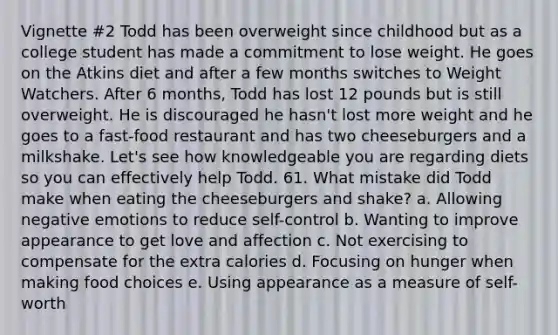 Vignette #2 Todd has been overweight since childhood but as a college student has made a commitment to lose weight. He goes on the Atkins diet and after a few months switches to Weight Watchers. After 6 months, Todd has lost 12 pounds but is still overweight. He is discouraged he hasn't lost more weight and he goes to a fast-food restaurant and has two cheeseburgers and a milkshake. Let's see how knowledgeable you are regarding diets so you can effectively help Todd. 61. What mistake did Todd make when eating the cheeseburgers and shake? a. Allowing negative emotions to reduce self-control b. Wanting to improve appearance to get love and affection c. Not exercising to compensate for the extra calories d. Focusing on hunger when making food choices e. Using appearance as a measure of self-worth