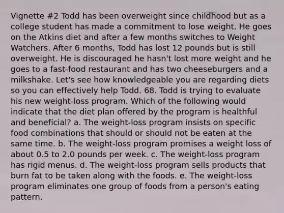 Vignette #2 Todd has been overweight since childhood but as a college student has made a commitment to lose weight. He goes on the Atkins diet and after a few months switches to Weight Watchers. After 6 months, Todd has lost 12 pounds but is still overweight. He is discouraged he hasn't lost more weight and he goes to a fast-food restaurant and has two cheeseburgers and a milkshake. Let's see how knowledgeable you are regarding diets so you can effectively help Todd. 68. Todd is trying to evaluate his new weight-loss program. Which of the following would indicate that the diet plan offered by the program is healthful and beneficial? a. The weight-loss program insists on specific food combinations that should or should not be eaten at the same time. b. The weight-loss program promises a weight loss of about 0.5 to 2.0 pounds per week. c. The weight-loss program has rigid menus. d. The weight-loss program sells products that burn fat to be taken along with the foods. e. The weight-loss program eliminates one group of foods from a person's eating pattern.