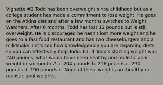 Vignette #2 Todd has been overweight since childhood but as a college student has made a commitment to lose weight. He goes on the Atkins diet and after a few months switches to Weight Watchers. After 6 months, Todd has lost 12 pounds but is still overweight. He is discouraged he hasn't lost more weight and he goes to a fast-food restaurant and has two cheeseburgers and a milkshake. Let's see how knowledgeable you are regarding diets so you can effectively help Todd. 63. If Todd's starting weight was 240 pounds, what would have been healthy and realistic goal weight in six months? a. 204 pounds b. 216 pounds c. 230 pounds d. 196 pounds e. None of these weights are healthy or realistic goal weights.