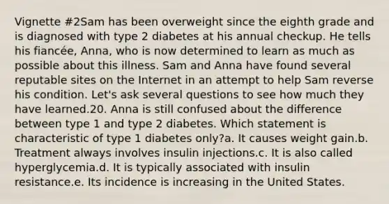 Vignette #2Sam has been overweight since the eighth grade and is diagnosed with type 2 diabetes at his annual checkup. He tells his fiancée, Anna, who is now determined to learn as much as possible about this illness. Sam and Anna have found several reputable sites on the Internet in an attempt to help Sam reverse his condition. Let's ask several questions to see how much they have learned.20. Anna is still confused about the difference between type 1 and type 2 diabetes. Which statement is characteristic of type 1 diabetes only?a. It causes weight gain.b. Treatment always involves insulin injections.c. It is also called hyperglycemia.d. It is typically associated with insulin resistance.e. Its incidence is increasing in the United States.