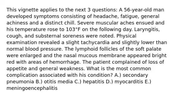 This vignette applies to the next 3 questions: A 56-year-old man developed symptoms consisting of headache, fatigue, general achiness and a distinct chill. Severe muscular aches ensued and his temperature rose to 103°F on the following day. Laryngitis, cough, and substernal soreness were noted. Physical examination revealed a slight tachycardia and slightly lower than normal blood pressure. The lymphoid follicles of the soft palate were enlarged and the nasal mucous membrane appeared bright red with areas of hemorrhage. The patient complained of loss of appetite and general weakness. What is the most common complication associated with his condition? A.) secondary pneumonia B.) otitis media C.) hepatitis D.) myocarditis E.) meningoencephalitis