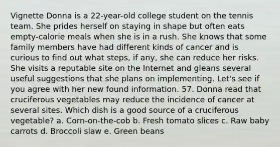 Vignette Donna is a 22-year-old college student on the tennis team. She prides herself on staying in shape but often eats empty-calorie meals when she is in a rush. She knows that some family members have had different kinds of cancer and is curious to find out what steps, if any, she can reduce her risks. She visits a reputable site on the Internet and gleans several useful suggestions that she plans on implementing. Let's see if you agree with her new found information. 57. Donna read that cruciferous vegetables may reduce the incidence of cancer at several sites. Which dish is a good source of a cruciferous vegetable? a. Corn-on-the-cob b. Fresh tomato slices c. Raw baby carrots d. Broccoli slaw e. Green beans