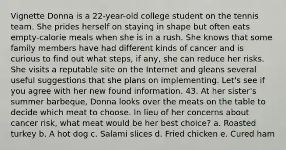 Vignette Donna is a 22-year-old college student on the tennis team. She prides herself on staying in shape but often eats empty-calorie meals when she is in a rush. She knows that some family members have had different kinds of cancer and is curious to find out what steps, if any, she can reduce her risks. She visits a reputable site on the Internet and gleans several useful suggestions that she plans on implementing. Let's see if you agree with her new found information. 43. At her sister's summer barbeque, Donna looks over the meats on the table to decide which meat to choose. In lieu of her concerns about cancer risk, what meat would be her best choice? a. Roasted turkey b. A hot dog c. Salami slices d. Fried chicken e. Cured ham