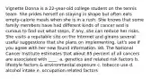 Vignette Donna is a 22-year-old college student on the tennis team. She prides herself on staying in shape but often eats empty-calorie meals when she is in a rush. She knows that some family members have had different kinds of cancer and is curious to find out what steps, if any, she can reduce her risks. She visits a reputable site on the Internet and gleans several useful suggestions that she plans on implementing. Let's see if you agree with her new found information. 88. The National Cancer Institute estimates that about 85 percent of all cancers are associated with ____. a. genetics and related risk factors b. lifestyle factors & environmental exposure c. tobacco use d. alcohol intake e. occupation-related factors