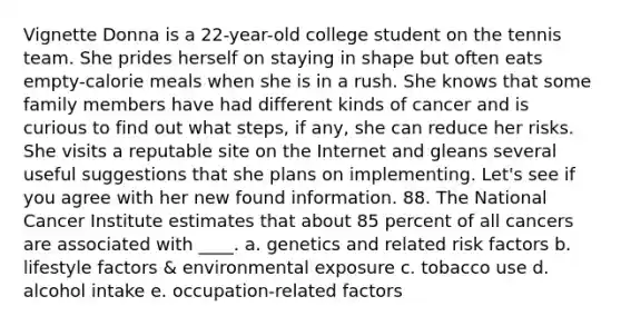 Vignette Donna is a 22-year-old college student on the tennis team. She prides herself on staying in shape but often eats empty-calorie meals when she is in a rush. She knows that some family members have had different kinds of cancer and is curious to find out what steps, if any, she can reduce her risks. She visits a reputable site on the Internet and gleans several useful suggestions that she plans on implementing. Let's see if you agree with her new found information. 88. The National Cancer Institute estimates that about 85 percent of all cancers are associated with ____. a. genetics and related risk factors b. lifestyle factors & environmental exposure c. tobacco use d. alcohol intake e. occupation-related factors