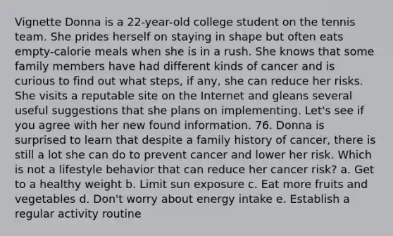 Vignette Donna is a 22-year-old college student on the tennis team. She prides herself on staying in shape but often eats empty-calorie meals when she is in a rush. She knows that some family members have had different kinds of cancer and is curious to find out what steps, if any, she can reduce her risks. She visits a reputable site on the Internet and gleans several useful suggestions that she plans on implementing. Let's see if you agree with her new found information. 76. Donna is surprised to learn that despite a family history of cancer, there is still a lot she can do to prevent cancer and lower her risk. Which is not a lifestyle behavior that can reduce her cancer risk? a. Get to a healthy weight b. Limit sun exposure c. Eat more fruits and vegetables d. Don't worry about energy intake e. Establish a regular activity routine