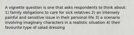 A vignette question is one that asks respondents to think about: 1) family obligations to care for sick relatives 2) an intensely painful and sensitive issue in their personal life 3) a scenario involving imaginary characters in a realistic situation 4) their favourite type of salad dressing