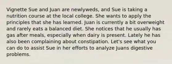 Vignette Sue and Juan are newlyweds, and Sue is taking a nutrition course at the local college. She wants to apply the principles that she has learned. Juan is currently a bit overweight and rarely eats a balanced diet. She notices that he usually has gas after meals, especially when dairy is present. Lately he has also been complaining about constipation. Let's see what you can do to assist Sue in her efforts to analyze Juans digestive problems.