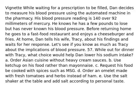 Vignette While waiting for a prescription to be filled, Dan decides to measure his blood pressure using the automated machine in the pharmacy. His blood pressure reading is 140 over 92 millimeters of mercury. He knows he has a few pounds to lose but has never known his blood pressure. Before returning home he goes to a fast-food restaurant and enjoys a cheeseburger and fries. At home, Dan tells his wife, Tracy, about his findings and waits for her response. Let's see if you know as much as Tracy about the implications of blood pressure. 57. While out for dinner with Tracy, what choice would help Dan lower his sodium intake? a. Order Asian cuisine without heavy cream sauces. b. Use ketchup on his food rather than mayonnaise. c. Request his food be cooked with spices such as MSG. d. Order an omelet made with fresh tomatoes and herbs instead of ham. e. Use the salt shaker at the table and add salt according to personal taste.