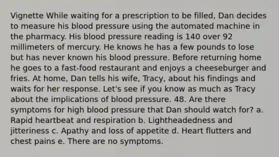 Vignette While waiting for a prescription to be filled, Dan decides to measure his <a href='https://www.questionai.com/knowledge/kD0HacyPBr-blood-pressure' class='anchor-knowledge'>blood pressure</a> using the automated machine in the pharmacy. His blood pressure reading is 140 over 92 millimeters of mercury. He knows he has a few pounds to lose but has never known his blood pressure. Before returning home he goes to a fast-food restaurant and enjoys a cheeseburger and fries. At home, Dan tells his wife, Tracy, about his findings and waits for her response. Let's see if you know as much as Tracy about the implications of blood pressure. 48. Are there symptoms for high blood pressure that Dan should watch for? a. Rapid heartbeat and respiration b. Lightheadedness and jitteriness c. Apathy and loss of appetite d. Heart flutters and chest pains e. There are no symptoms.