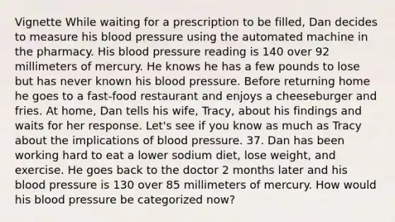 Vignette While waiting for a prescription to be filled, Dan decides to measure his blood pressure using the automated machine in the pharmacy. His blood pressure reading is 140 over 92 millimeters of mercury. He knows he has a few pounds to lose but has never known his blood pressure. Before returning home he goes to a fast-food restaurant and enjoys a cheeseburger and fries. At home, Dan tells his wife, Tracy, about his findings and waits for her response. Let's see if you know as much as Tracy about the implications of blood pressure. 37. Dan has been working hard to eat a lower sodium diet, lose weight, and exercise. He goes back to the doctor 2 months later and his blood pressure is 130 over 85 millimeters of mercury. How would his blood pressure be categorized now?