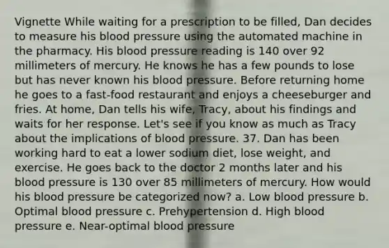 Vignette While waiting for a prescription to be filled, Dan decides to measure his blood pressure using the automated machine in the pharmacy. His blood pressure reading is 140 over 92 millimeters of mercury. He knows he has a few pounds to lose but has never known his blood pressure. Before returning home he goes to a fast-food restaurant and enjoys a cheeseburger and fries. At home, Dan tells his wife, Tracy, about his findings and waits for her response. Let's see if you know as much as Tracy about the implications of blood pressure. 37. Dan has been working hard to eat a lower sodium diet, lose weight, and exercise. He goes back to the doctor 2 months later and his blood pressure is 130 over 85 millimeters of mercury. How would his blood pressure be categorized now? a. Low blood pressure b. Optimal blood pressure c. Prehypertension d. High blood pressure e. Near-optimal blood pressure