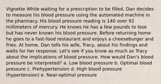 Vignette While waiting for a prescription to be filled, Dan decides to measure his blood pressure using the automated machine in the pharmacy. His blood pressure reading is 140 over 92 millimeters of mercury. He knows he has a few pounds to lose but has never known his blood pressure. Before returning home he goes to a fast-food restaurant and enjoys a cheeseburger and fries. At home, Dan tells his wife, Tracy, about his findings and waits for her response. Let's see if you know as much as Tracy about the implications of blood pressure. How would Dan's blood pressure be interpreted? a. Low blood pressure b. Optimal blood pressure c. Prehypertension d. High blood pressure (hypertension) e. Near-optimal pressure