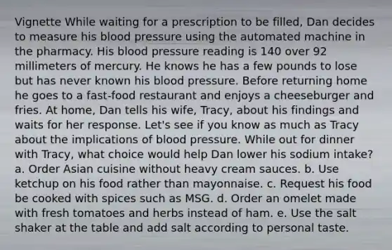 Vignette While waiting for a prescription to be filled, Dan decides to measure his blood pressure using the automated machine in the pharmacy. His blood pressure reading is 140 over 92 millimeters of mercury. He knows he has a few pounds to lose but has never known his blood pressure. Before returning home he goes to a fast-food restaurant and enjoys a cheeseburger and fries. At home, Dan tells his wife, Tracy, about his findings and waits for her response. Let's see if you know as much as Tracy about the implications of blood pressure. While out for dinner with Tracy, what choice would help Dan lower his sodium intake? a. Order Asian cuisine without heavy cream sauces. b. Use ketchup on his food rather than mayonnaise. c. Request his food be cooked with spices such as MSG. d. Order an omelet made with fresh tomatoes and herbs instead of ham. e. Use the salt shaker at the table and add salt according to personal taste.