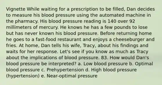 Vignette While waiting for a prescription to be filled, Dan decides to measure his blood pressure using the automated machine in the pharmacy. His blood pressure reading is 140 over 92 millimeters of mercury. He knows he has a few pounds to lose but has never known his blood pressure. Before returning home he goes to a fast-food restaurant and enjoys a cheeseburger and fries. At home, Dan tells his wife, Tracy, about his findings and waits for her response. Let's see if you know as much as Tracy about the implications of blood pressure. 83. How would Dan's blood pressure be interpreted? a. Low blood pressure b. Optimal blood pressure c. Prehypertension d. High blood pressure (hypertension) e. Near-optimal pressure