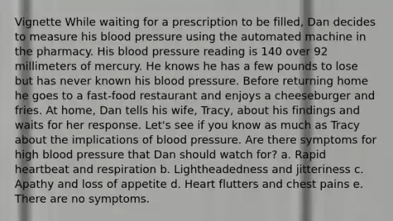 Vignette While waiting for a prescription to be filled, Dan decides to measure his blood pressure using the automated machine in the pharmacy. His blood pressure reading is 140 over 92 millimeters of mercury. He knows he has a few pounds to lose but has never known his blood pressure. Before returning home he goes to a fast-food restaurant and enjoys a cheeseburger and fries. At home, Dan tells his wife, Tracy, about his findings and waits for her response. Let's see if you know as much as Tracy about the implications of blood pressure. Are there symptoms for high blood pressure that Dan should watch for? a. Rapid heartbeat and respiration b. Lightheadedness and jitteriness c. Apathy and loss of appetite d. Heart flutters and chest pains e. There are no symptoms.