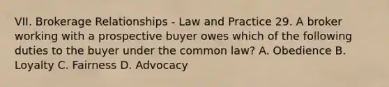 VII. Brokerage Relationships - Law and Practice 29. A broker working with a prospective buyer owes which of the following duties to the buyer under the common law? A. Obedience B. Loyalty C. Fairness D. Advocacy