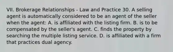 VII. Brokerage Relationships - Law and Practice 30. A selling agent is automatically considered to be an agent of the seller when the agent: A. is affiliated with the listing firm. B. is to be compensated by the seller's agent. C. finds the property by searching the multiple listing service. D. is affiliated with a firm that practices dual agency.