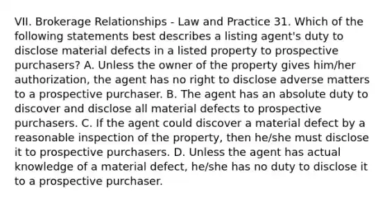 VII. Brokerage Relationships - Law and Practice 31. Which of the following statements best describes a listing agent's duty to disclose material defects in a listed property to prospective purchasers? A. Unless the owner of the property gives him/her authorization, the agent has no right to disclose adverse matters to a prospective purchaser. B. The agent has an absolute duty to discover and disclose all material defects to prospective purchasers. C. If the agent could discover a material defect by a reasonable inspection of the property, then he/she must disclose it to prospective purchasers. D. Unless the agent has actual knowledge of a material defect, he/she has no duty to disclose it to a prospective purchaser.