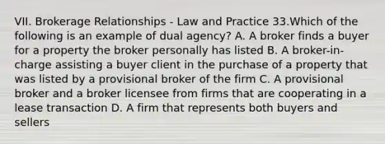 VII. Brokerage Relationships - Law and Practice 33.Which of the following is an example of dual agency? A. A broker finds a buyer for a property the broker personally has listed B. A broker-in-charge assisting a buyer client in the purchase of a property that was listed by a provisional broker of the firm C. A provisional broker and a broker licensee from firms that are cooperating in a lease transaction D. A firm that represents both buyers and sellers