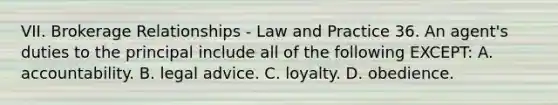 VII. Brokerage Relationships - Law and Practice 36. An agent's duties to the principal include all of the following EXCEPT: A. accountability. B. legal advice. C. loyalty. D. obedience.