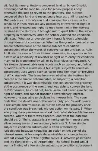 vii. Fact Summary: Huttons conveyed land to School District, providing that the land be used for school purposes only, otherwise the land to revert to the grantors. The Huttons conveyed their land and reversionary interest until it reached P Mahrenholzes. Hutton's son first conveyed his interest in his school to P, then released any possibility of reverter or right of entry, and released any right he may have had in the interest retained in the Huttons. P brought suit to quiet title to the school property in themselves, after the school violated the condition. viii. Issue: Whether a reversionary interest is freely alienable through deeds of conveyance. Whether the grantor created a fee simple determinable or fee simple subject to condition subsequent when the words of conveyance are unclear. ix. Rule: An IL statute says a future interest remaining in a grantor or his estate as a possibility of reverter or right of re-entry for condition may not be transferred by will or by inter vivos conveyance. A fee simple determinable uses words such as 'so long as', 'while', or 'until' a certain condition. A fee simple subject to condition subsequent uses words such as 'upon condition that' or 'provided that.' x. Analysis: The issue here was whether the Huttons had created a fee simple determinable, or subject to a condition subsequent. If it was determinable, the son owned the property at the occurrence of the event, and was able to convey the land to P. Otherwise, he could not, because he had never asserted his right of entry, and cannot transfer a reversionary interest. However, he was able to disclaim his interest in it. The court finds that the deed's use of the words 'only' and 'revert' created a fee simple determinable, so Hutton owned the property once the condition was breached, without action on his part. 1. When analyzing these problems must ask first: what defeasible fee was created, whether there was a breach, and what the outcome should be. 2. The IL statute is a minority opinion - most states allow conveyances of reversionary interests 3. A fee simple subject to condition subsequent is often preferred by jurisdictions because it requires an action on the part of the interest owner. A fee simple determinable can change hands without knowledge of the rightful owner. 4. Adverse possession and the right of entry xi. Arguments: The school board would want a finding of a fee simple subject to a condition subsequent