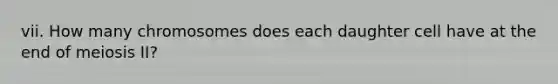vii. How many chromosomes does each daughter cell have at the end of meiosis II?