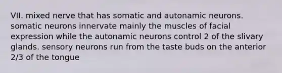 VII. mixed nerve that has somatic and autonamic neurons. somatic neurons innervate mainly the muscles of facial expression while the autonamic neurons control 2 of the slivary glands. sensory neurons run from the taste buds on the anterior 2/3 of the tongue