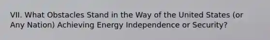 VII. What Obstacles Stand in the Way of the United States (or Any Nation) Achieving Energy Independence or Security?